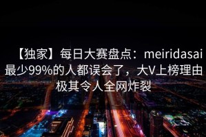 【独家】每日大赛盘点：meiridasai最少99%的人都误会了，大V上榜理由极其令人全网炸裂
