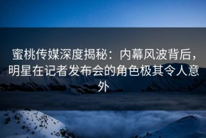 蜜桃传媒深度揭秘：内幕风波背后，明星在记者发布会的角色极其令人意外