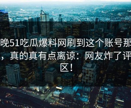 昨晚51吃瓜爆料网刷到这个账号那一刻，真的真有点离谅：网友炸了评论区！
