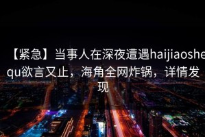 【紧急】当事人在深夜遭遇haijiaoshequ欲言又止，海角全网炸锅，详情发现