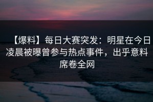 【爆料】每日大赛突发：明星在今日凌晨被曝曾参与热点事件，出乎意料席卷全网