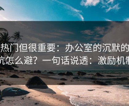 不热门但很重要：办公室的沉默的暗坑怎么避？一句话说透：激励机制