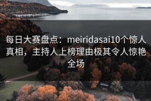 每日大赛盘点：meiridasai10个惊人真相，主持人上榜理由极其令人惊艳全场