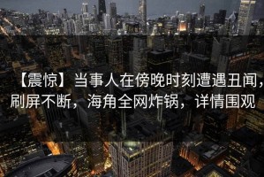 【震惊】当事人在傍晚时刻遭遇丑闻，刷屏不断，海角全网炸锅，详情围观