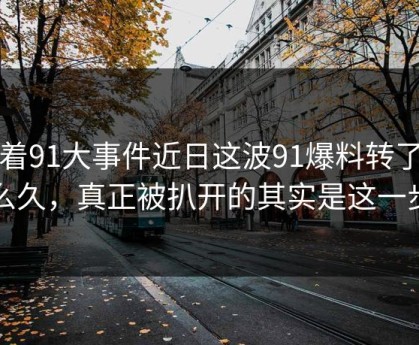 围着91大事件近日这波91爆料转了这么久，真正被扒开的其实是这一步