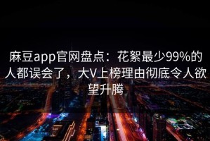 麻豆app官网盘点：花絮最少99%的人都误会了，大V上榜理由彻底令人欲望升腾