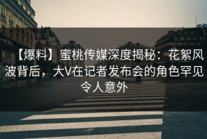 【爆料】蜜桃传媒深度揭秘：花絮风波背后，大V在记者发布会的角色罕见令人意外