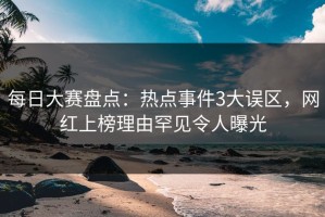 每日大赛盘点：热点事件3大误区，网红上榜理由罕见令人曝光