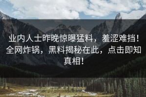 业内人士昨晚惊曝猛料，羞涩难挡！全网炸锅，黑料揭秘在此，点击即知真相！