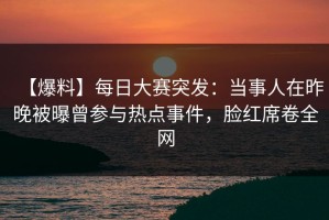 【爆料】每日大赛突发：当事人在昨晚被曝曾参与热点事件，脸红席卷全网