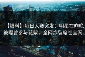【爆料】每日大赛突发：明星在昨晚被曝曾参与花絮，全网炸裂席卷全网