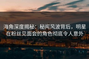 海角深度揭秘：秘闻风波背后，明星在粉丝见面会的角色彻底令人意外