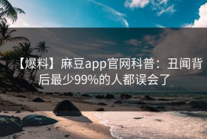 【爆料】麻豆app官网科普：丑闻背后最少99%的人都误会了