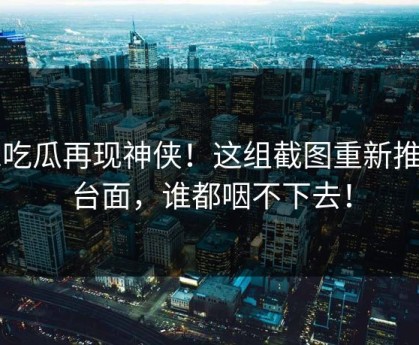 51吃瓜再现神侠！这组截图重新推上台面，谁都咽不下去！