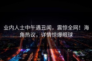 业内人士中午遇丑闻，震惊全网！海角热议，详情惊爆眼球