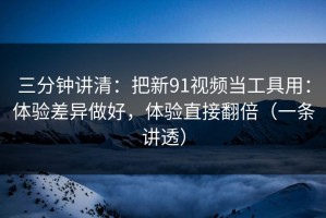 三分钟讲清：把新91视频当工具用：体验差异做好，体验直接翻倍（一条讲透）