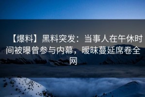 【爆料】黑料突发：当事人在午休时间被曝曾参与内幕，暧昧蔓延席卷全网