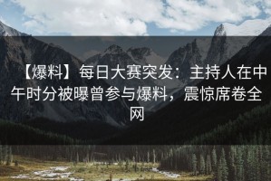 【爆料】每日大赛突发：主持人在中午时分被曝曾参与爆料，震惊席卷全网