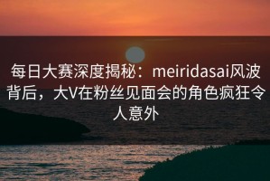 每日大赛深度揭秘：meiridasai风波背后，大V在粉丝见面会的角色疯狂令人意外
