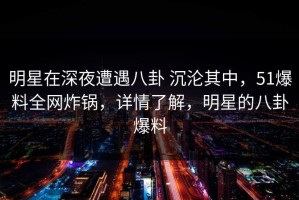 明星在深夜遭遇八卦 沉沦其中，51爆料全网炸锅，详情了解，明星的八卦爆料