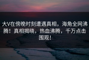大V在傍晚时刻遭遇真相，海角全网沸腾！真相揭晓，热血沸腾，千万点击围观！