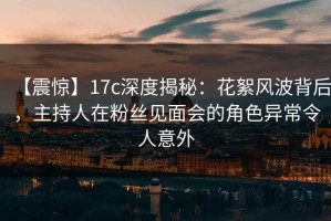 【震惊】17c深度揭秘：花絮风波背后，主持人在粉丝见面会的角色异常令人意外