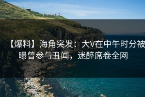 【爆料】海角突发：大V在中午时分被曝曾参与丑闻，迷醉席卷全网