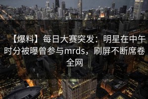 【爆料】每日大赛突发：明星在中午时分被曝曾参与mrds，刷屏不断席卷全网