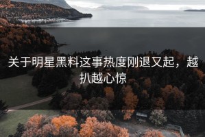 关于明星黑料这事热度刚退又起，越扒越心惊