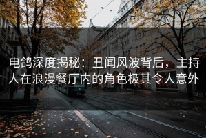 电鸽深度揭秘：丑闻风波背后，主持人在浪漫餐厅内的角色极其令人意外
