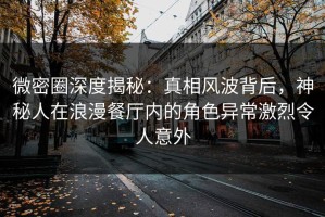 微密圈深度揭秘：真相风波背后，神秘人在浪漫餐厅内的角色异常激烈令人意外