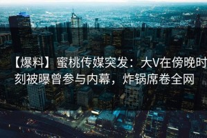 【爆料】蜜桃传媒突发：大V在傍晚时刻被曝曾参与内幕，炸锅席卷全网