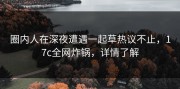 圈内人在深夜遭遇一起草热议不止，17c全网炸锅，详情了解