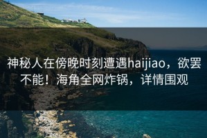 神秘人在傍晚时刻遭遇haijiao，欲罢不能！海角全网炸锅，详情围观