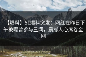 【爆料】51爆料突发：网红在昨日下午被曝曾参与丑闻，震撼人心席卷全网