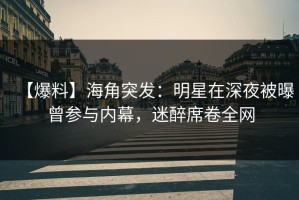 【爆料】海角突发：明星在深夜被曝曾参与内幕，迷醉席卷全网