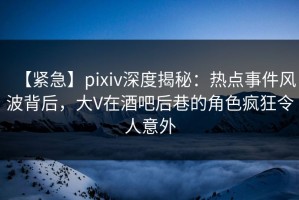 【紧急】pixiv深度揭秘：热点事件风波背后，大V在酒吧后巷的角色疯狂令人意外