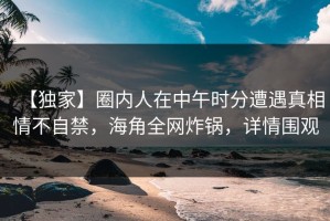 【独家】圈内人在中午时分遭遇真相情不自禁，海角全网炸锅，详情围观