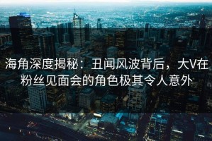 海角深度揭秘：丑闻风波背后，大V在粉丝见面会的角色极其令人意外