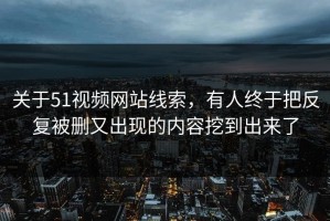关于51视频网站线索，有人终于把反复被删又出现的内容挖到出来了