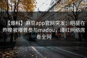 【爆料】麻豆app官网突发：明星在昨晚被曝曾参与madou，爆红网络席卷全网