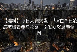 【爆料】每日大赛突发：大V在今日凌晨被曝曾参与花絮，引发众怒席卷全网
