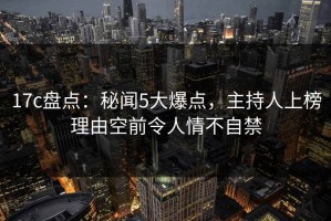 17c盘点：秘闻5大爆点，主持人上榜理由空前令人情不自禁
