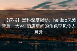 【速报】黑料深度揭秘：heiliao风波背后，大V在酒店房间的角色罕见令人意外