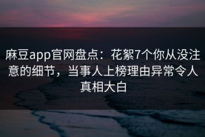 麻豆app官网盘点：花絮7个你从没注意的细节，当事人上榜理由异常令人真相大白
