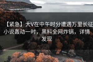 【紧急】大V在中午时分遭遇万里长征小说轰动一时，黑料全网炸锅，详情发现