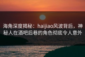 海角深度揭秘：haijiao风波背后，神秘人在酒吧后巷的角色彻底令人意外