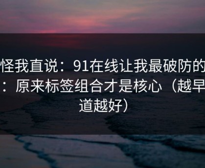 别怪我直说：91在线让我最破防的一次：原来标签组合才是核心（越早知道越好）
