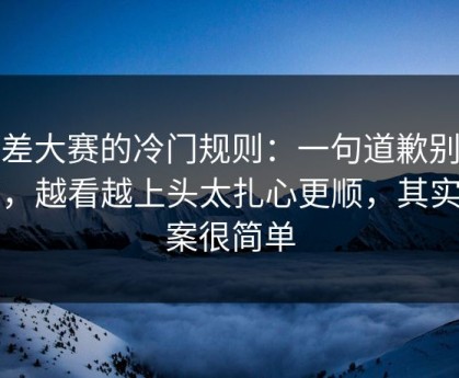 反差大赛的冷门规则：一句道歉别踩雷，越看越上头太扎心更顺，其实答案很简单