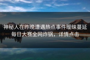 神秘人在昨晚遭遇热点事件暧昧蔓延每日大赛全网炸锅，详情点击